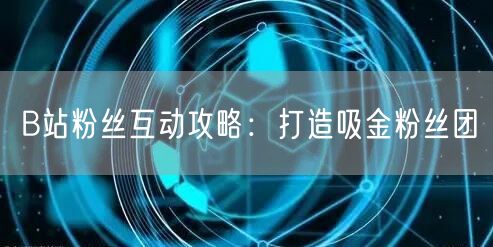 B站粉丝互动攻略：打造吸金粉丝团