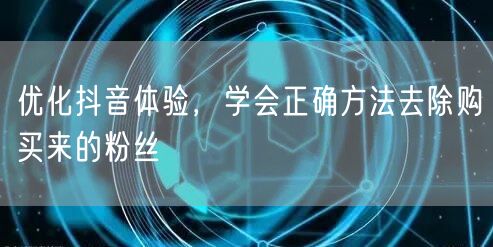 优化抖音体验，学会正确方法去除购买来的粉丝