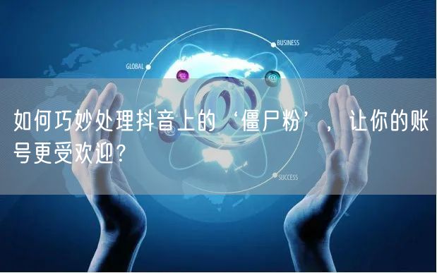 如何巧妙处理抖音上的‘僵尸粉’，让你的账号更受欢迎？