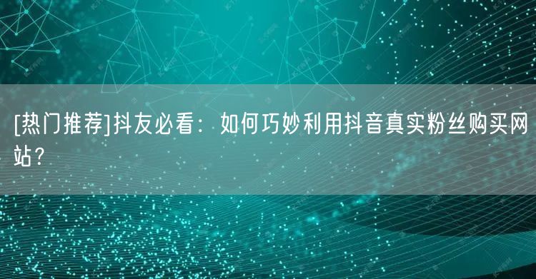 [热门推荐]抖友必看：如何巧妙利用抖音真实粉丝购买网站？