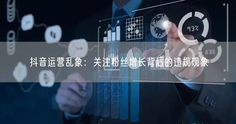 抖音运营乱象：关注粉丝增长背后的违规现象