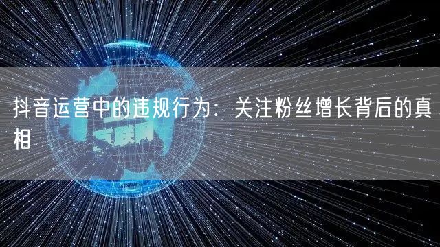 抖音运营中的违规行为：关注粉丝增长背后的真相