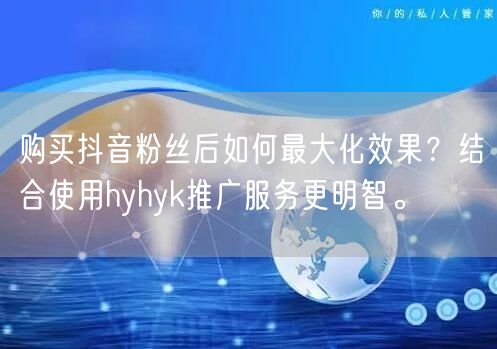 购买抖音粉丝后如何最大化效果？结合使用hyhyk推广服务更明智。