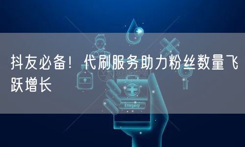 抖友必备！代刷服务助力粉丝数量飞跃增长